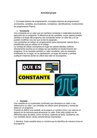 Actividad grupal
1. Concepto básicos de programación: conceptos básicos de programación
(constantes, variables, acumuladores, contadores, identificadores, fundamentos
de programación Pseint).
 Constante
Una constante es un valor que se mantiene constante o inalterable durante la
ejecución de un programa. A diferencia de las variables, cuyos valores pueden
cambiar a lo largo del programa, las constantes tienen un valor fijo y no se
pueden modificar una vez que se les ha asignado.
Las constantes se utilizan en programación para representar valores fijos y
predefinidos que se utilizan en el código.
La ventaja de utilizar constantes en lugar de valores literales (valores
directamente escritos en el código) es que facilitan el mantenimiento del
programa. Si se necesita cambiar un valor constante, solo es necesario
modificarlo en un lugar, en su declaración, en lugar de buscar y cambiar
cualquier instancia donde se utilice ese valor en el programa.
 Variable
Una variable es un contenedor nombrado que almacena un valor o una
referencia a un valor. Las variables se utilizan para almacenar y manipular
datos en un programa.
Cuando se define una variable, se le asigna un nombre único y se reserva un
espacio en la memoria para almacenar su valor. Este valor puede ser de
diferentes tipos de datos, como números, cadenas de texto, booleanos, etc.
Las variables tienen varias características importantes:
1. Nombre: Cada variable tiene un nombre que la identifica de manera única en
el programa.
 