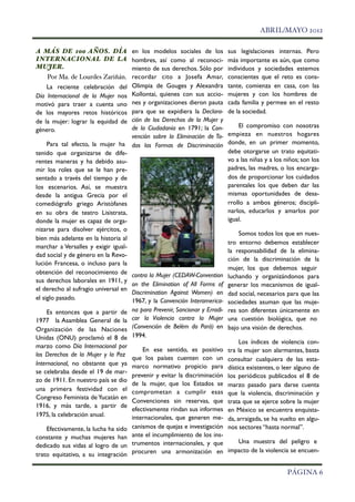 !                                                                                       ABRIL/MAYO 2012

    A MÁS DE 100 AÑOS. DÍA en los modelos sociales de los                      sus legislaciones internas. Pero
    INTERNACIONAL DE LA hombres, así como al reconoci-                         más importante es aún, que como
    MUJER.                              miento de sus derechos. Sólo por       individuos y sociedades estemos
         Por Ma. de Lourdes Zariñán. recordar cito a Josefa Amar,              conscientes que el reto es cons-
         La reciente celebración del Olimpia de Gouges y Alexandra             tante, comienza en casa, con las
    Día Internacional de la Mujer nos Kollontai, quienes con sus accio-        mujeres y con los hombres de
    motivó para traer a cuenta uno nes y organizaciones dieron pauta           cada familia y permee en el resto
    de los mayores retos históricos para que se expidiera la Declara-          de la sociedad.
    de la mujer: lograr la equidad de ción de los Derechos de la Mujer y
                                        de la Ciudadanía en 1791; la Con-          El compromiso con nosotras
    género.
                                        vención sobre la Eliminación de To-    empieza en nuestros hogares
         Para tal efecto, la mujer ha das las Formas de Discriminación         donde, en un primer momento,
    tenido que organizarse de dife-                                            debe otorgarse un trato equitati-
    rentes maneras y ha debido asu-                                            vo a las niñas y a los niños; son los
    mir los roles que se le han pre-                                           padres, las madres, o los encarga-
    sentado a través del tiempo y de                                           dos de proporcionar los cuidados
    los escenarios. Así, se muestra                                            parentales los que deben dar las
    desde la antigua Grecia por el                                             mismas oportunidades de desa-
    comediógrafo griego Aristófanes                                            rrollo a ambos géneros; discipli-
    en su obra de teatro Lisistrata,                                           narlos, educarlos y amarlos por
    donde la mujer es capaz de orga-                                           igual.
    nizarse para disolver ejércitos, o
                                                                                    Somos todos los que en nues-
    bien más adelante en la historia al
                                                                                tro entorno debemos establecer
    marchar a Versalles y exigir igual-
                                                                                la responsabilidad de la elimina-
    dad social y de género en la Revo-
                                                                                ción de la discriminación de la
    lución Francesa, o incluso para la
                                                                                mujer, los que debemos seguir
    obtención del reconocimiento de contra la Mujer (CEDAW-Convention
                                                                                luchando y organizándonos para
    sus derechos laborales en 1911, y
                                        on the Elimination of All Forms of      generar los mecanismos de igual-
    el derecho al sufragio universal en
                                        Discrimination Against Women) en        dad social, necesarios para que las
    el siglo pasado.                    1967, y la Convención Interamerica-     sociedades asuman que las muje-
         Es entonces que a partir de      na para Prevenir, Sancionar y Erradi- res son diferentes únicamente en
    1977 la Asamblea General de la        car la Violencia contra la Mujer una cuestión biológica, que no
    Organización de las Naciones          (Convención de Belém do Pará) en bajo una visión de derechos.
    Unidas (ONU) proclamó el 8 de         1994.
                                                                                    Los índices de violencia con-
    marzo como Día Internacional por
                                              En ese sentido, es positivo tra la mujer son alarmantes, basta
    los Derechos de la Mujer y la Paz
                                          que los países cuenten con un consultar cualquiera de las esta-
    Internacional, no obstante que ya     marco normativo propicio para dística existentes, o leer alguno de
    se celebraba desde el 19 de mar-
                                          prevenir y evitar la discriminación los periódicos publicados el 8 de
    zo de 1911. En nuestro país se dio
                                          de la mujer, que los Estados se marzo pasado para darse cuenta
    una primera festividad con el         comprometan a cumplir esas que la violencia, discriminación y
    Congreso Feminista de Yucatán en
                                          Convenciones sin reservas, que trata que se ejerce sobre la mujer
    1916, y más tarde, a partir de
                                          efectivamente rindan sus informes en México se encuentra enquista-
    1975, la celebración anual.           internacionales, que generen me- da, arraigada, se ha vuelto en algu-
        Efectivamente, la lucha ha sido   canismos de quejas e investigación nos sectores “hasta normal”.
    constante y muchas mujeres han        ante el incumplimiento de los ins-
                                          trumentos internacionales, y que          Una muestra del peligro e
    dedicado sus vidas al logro de un
    trato equitativo, a su integración    procuren una armonización en impacto de la violencia se encuen-


!                                                                                                      PÁGINA 6
 