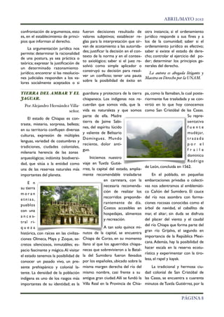 !                                                                                     ABRIL/MAYO 2012

confrontación de argumentos, esto fueron decisiones resultado de              otra instancia; si el ordenamiento
es, en el establecimiento de princi- valores subjetivos; establecer re-       jurídico responde a sus ﬁnes y a
pios que informan al derecho.         glas para la interpretación que sir-    los de la comunidad; saber si el
                                      van de acotamiento a las autorida-      ordenamiento jurídico es efectivo;
     La argumentación jurídica nos
                                      des; justiﬁcar la decisión en el con-   saber si existe el estado de dere-
permite: determinar la racionalidad
                                      texto de la norma y en el contex-       cho; controlar el ejercicio del po-
de una postura, ya sea práctica o
                                      to axiológico; saber si el juez re-     der; determinar los principios ge-
teórica; expresar la justiﬁcación de
                                      solvió como simple aplicador o          nerales del derecho.
un determinado razonamiento
                                      construyó su decisión para resol-
jurídico; encontrar si las resolucio-                                          La autora es abogada litigante y
                                      ver un conﬂicto; tener una pauta
nes judiciales responden a los va-                                            Maestra en Derecho por la UNAM.
                                      sobre la posibilidad de éxito en
lores socialmente aceptados o si

TIERRA DEL AMBAR Y EL guardiana y protectora de la tierra                     pa, como la llamaban, la cual poste-
JAGUAR.                                chiapaneca. Los indigenas nos re-      riormente fue trasladada y se con-
   Por Alejandro Hernández Villa- cuerdan que somos vida, que la              virtió en lo que hoy conocemos
                              señor. vida es naturaleza y que somos           como San Cristóbal de las Casas.
                                       parte de ella. Madre                                             Su repre-
     El estado de Chiapas es con-
                                       tierra de Jaime Sabi-                                            sentativa
traste, misterio, sorpresa, belleza;
                                       nes, del espíritu lúcido                                         fuente
en su territorio conﬂuyen diversas
                                       y valiente de Belisario                                          mudéjar,
culturas, expresión de múltiples
                                       Domínguez. Mundo                                                 trazada
lenguas, variedad de costumbres y
                                       reciente, dolor anti-                                            por el
tradiciones, ciudades coloniales,
                                       guo.                                                             fraile
milenaria herencia de las zonas
                                                                                                        dominico
arqueológicas; indómita biodiversi-         Iniciemos nuestro
                                                                                                        R o d r i go
dad, que sitúa a la entidad como viaje en Tuxtla Gutié-
                                                                              de León, concluida en 1562.
una de las reservas naturales más rrez, la capital del estado, amplia-
importantes del planeta.               mente recomendable trasladarse              En el poblado, en pequeñas
                                                    en carretera, con la      embarcaciones privadas o colecti-
     E n
                                                    necesaria recomenda-      vas nos adentramos al emblemáti-
su tierra
                                                    ción de realizar los      co Cañón del Sumidero. El cauce
moran
                                                    recorridos preponde-      del río nos asombra con forma-
etnias,
                                                    rantemente de día.        ciones rocosas conocidas como el
pueblos
                                                    Costos accesibles en      árbol de navidad, el caballito de
con una
                                                    hospedajes, alimentos     mar, el altar; sin duda se disfruta
a n c e s-
                                                    y recreación.             del placer del viento y el caudal
tral ri-
                                                                              del río Chiapa que forma parte del
queza                                               A tan solo quince mi-
                                                                              gran río Grijalva, el segundo en
histórica, con raíces en las civiliza- nutos de la capital, se encuentra
                                                                              importancia de la República Mexi-
ciones Olmeca, Maya y Zoque, se- Chiapa de Corzo, en su momento
                                                                              cana. Además, hay la posibilidad de
cretos silenciosos, inmutables; es- llano al que los aguerridos chiapa-
                                                                              hacer escala en la reserva ecotu-
pacio fascinante y mágico. Al visitar necas que sobrevivieron a la Batal-
                                                                              rística y experimentar con la tiro-
el estado tenemos la posibilidad de la del Sumidero fueron llevados
                                                                              lesa, el rapel y kayak.
conocer un pasado vivo, un pre- por los españoles, ubicado sobre la
sente prehispánico y colonial la- misma margen derecha del río del                La tradicional y hermosa ciu-
tente. La densidad de la población mismo nombre, casi frente a su             dad colonial de San Cristóbal de
indígena es uno de los rasgos más antigua gran ciudad. Allí se fundó la       las Casas, se encuentra a cuarenta
importantes de su identidad; es la Villa Real en la Provincia de Chia-        minutos de Tuxtla Gutiérrez, por la


!                                                                                                    PÁGINA 8
 