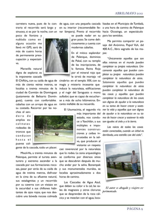 ABRIL/MAYO 2012


    carretera nueva, pues de lo con- de agua, con una pequeña cascada            lizadas en el Municipio de Tumbalá,
    trario el recorrido será largo y en su interior (recomendable lle-           a una hora de camino de Palenque
    sinuoso, si es por la noche, con un var lámpara). Previo al recorrido        hacia Ocosingo, un espectáculo
    poco de llovizna y                              se puede nadar en su         para los sentidos.
    nublado como en                                 gran pozo. Se come deli-
                                                                                      Me permito compartir un pa-
    alguna ocasión me                               ciosamente y cuenta con
                                                                                 saje del Anónimo, Popol Vuh, del
    llevó mi GPS, será de                           modernas cabañas.
                                                                                 400 A.C., libro sagrado de los ma-
    más de cuatro horas
                                                    En el mítico esplendor       yas:
    de permanente preo-
                                                    de Palenque, dominios
    cupación y expectati-                                                             “Únicamente aquellos que son
                                                    de Pakal, con su templo
    va.                                                                          ellos mismos en el mundo pueden
                                                    de las inscripciones, de
                                                                                 completar su propia naturaleza. Úni-
         Maravilla natural                          la famosa Reina Roja
                                                                                 camente aquellos que pueden com-
    digna de explorar, es                           por el mineral rojo que
                                                                                 pletar su propia naturaleza pueden
    la imponente cascada                            le sirvió de mortaja –el
                                                                                 completar la naturaleza de otros.
    El Chiﬂón, con su caída de agua de cinabrio- en el templo XIII, con su
                                                                                 Solamente aquellos que pueden
    más de ciento veinte metros, se magia y misterio incesante que
                                                                                 completar la naturaleza de otros
    localiza a treinta minutos de la induce la naturaleza, ediﬁcaciones
                                                                                 pueden completar la naturaleza de
    ciudad de Comitán de Domínguez y el rugir del Saraguato o mono
                                                                                 las cosas y aquellos que pueden
    (justamente de Belisario Domín- aullador, que es capaz de escuchar-
                                                                                 completar la naturaleza de las cosas
    guez), cuenta con confortables se a más de ocho kilómetros. En-
                                                                                 son dignos de ayudar a la naturaleza
    cabañas con un arroyo de agua en canto inefable de su recuerdo.
                                                                                 en su tarea de hacer crecer y soste-
    su costado. Recorrer por las no-
                                             El Usumacinta, el segundo río       ner la vida y aquellos que son dignos
    ches el sen-
                                                         más importante del      de ayudar a la naturaleza en su ta-
    dero de
                                                         estado, nos condu-      rea de hacer crecer y sostener la vida
    amplias es-
                                                         ce a Yaxchilán, a sus   son iguales al cielo y a la tierra.
    calinatas
                                                         múltiples e impo-
    rodeadas de                                                                      Las raíces de todas las cosas
                                                         nentes construc-
    troncos que                                                                  están conectadas, cuando un árbol es
                                                         ciones y ceibas in-
    conducen                                                                     derribado, una estrella cae del cielo”.
                                                         crustadas en la sel-
    hasta el
                                                         va, que producen al
    puente col-
                                                         visitante un respeto
    gante de la cascada, todo un placer.
                                         casi reverencial por la naturaleza
         Misol-Ha, a treinta minutos de que lo rodea. La zona arqueológica
    Palenque, permite al turista aven- se conforma por diversos sitios
    turero y extremo ascender a la que se descubren después de mu-
    cascada por sus formaciones roco- cho andar por la selva. Bonampak
    sas, pasar por atrás de su caída de y sus monumentales murales, se
    agua de treinta metros, disfrutar localiza aproximadamente a dos
    en la cima de su aﬂuente natural, horas de camino.
    sus estalagmitas y un recorrido
                                             Las Cascadas de Agua Azul,
    por su caverna con un vistazo en que deben su color a la cal, las sa-
    la oscuridad a sus chillones habi-                                              El autor es abogado y viajero ex-
                                         les de magnesio y otros cloruros        perimentado.
    tantes de ojos rojos, que nos des-
                                         que se desprenden de la roca cál-
    cubre una bóveda rocosa colmada
                                         cica y se mezclan con el agua, loca-


!                                                                                                       PÁGINA 9
 