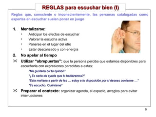 REGLAS para escuchar bien (I) Mentalizarse: Anticipar los efectos de escuchar Valorar la escucha activa Ponerse en el lugar del otro Estar descansado y con energía No apelar al tiempo Utilizar “abrepuertas”:  que la persona perciba que estamos disponibles para escucharla con expresiones parecidas a estas: “ Me gustaría oír tu opinión” “ ¿Te sería de ayuda que lo habláramos?” “ Esta mañana a partir de las … estoy a tu disposición por si deseas contarme …” “ Te escucho. Cuéntame” Preparar el contexto:  organizar agenda, el espacio, arreglos para evitar interrupciones Reglas que, consciente o inconscientemente, las personas catalogadas como expertas en escuchar suelen poner en juego 