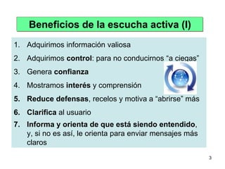 Beneficios de la escucha activa (I)
1. Adquirimos información valiosa
2. Adquirimos control: para no conducirnos “a ciegas”
3. Genera confianza
4. Mostramos interés y comprensión
5. Reduce defensas, recelos y motiva a “abrirse” más
6. Clarifica al usuario
7. Informa y orienta de que está siendo entendido,
   y, si no es así, le orienta para enviar mensajes más
   claros
                                                          3
 