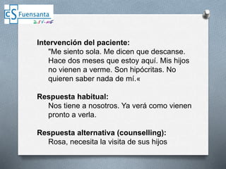 Intervención del paciente:
"Me siento sola. Me dicen que descanse.
Hace dos meses que estoy aquí. Mis hijos
no vienen a verme. Son hipócritas. No
quieren saber nada de mí.«
Respuesta habitual:
Nos tiene a nosotros. Ya verá como vienen
pronto a verla.
Respuesta alternativa (counselling):
Rosa, necesita la visita de sus hijos
 