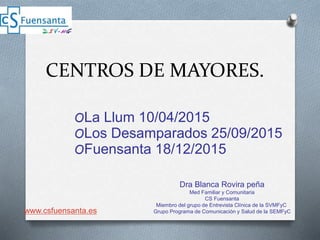 CENTROS DE MAYORES.
OLa Llum 10/04/2015
OLos Desamparados 25/09/2015
OFuensanta 18/12/2015
Dra Blanca Rovira peña
Med Familiar y Comunitaria
CS Fuensanta
Miembro del grupo de Entrevista Clínica de la SVMFyC
Grupo Programa de Comunicación y Salud de la SEMFyCwww.csfuensanta.es
 