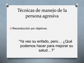 Técnicas de manejo de la
persona agresiva
O Reconducción por objetivos
“Ya veo su enfado, pero… ¿Qué
podemos hacer para mejorar su
salud…?”
 