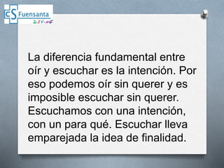 La diferencia fundamental entre
oír y escuchar es la intención. Por
eso podemos oír sin querer y es
imposible escuchar sin querer.
Escuchamos con una intención,
con un para qué. Escuchar lleva
emparejada la idea de finalidad.
 