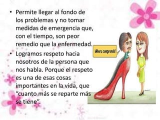 • Permite llegar al fondo de
los problemas y no tomar
medidas de emergencia que,
con el tiempo, son peor
remedio que la enfermedad.
• Logramos respeto hacia
nosotros de la persona que
nos habla. Porque el respeto
es una de esas cosas
importantes en la vida, que
“cuanto más se reparte más
se tiene”.
 