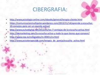 CIBERGRAFIA:
• http://www.psicologia-online.com/ebooks/general/terapia-cliente.html
• https://comunicacionmultipolar.wordpress.com/2013/11/14/aprende-a-escuchar-
10-consejos-para-ser-un-oyente-activo/
• http://www.pulsodigital.net/2012/01/las-7-ventajas-de-la-escucha-activa.html
• http://txemarketing.com/la-escucha-activa-y-todo-lo-que-tienes-que-conocer/
• http://www.cop.es/colegiados/m-00451/cv.html
• http://www.psicoterapeutas.com/terapia_de_pareja/escucha_activa.html
 