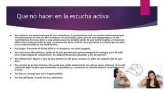 Que no hacer en la escucha activa
 No rechazar las emociones que el otro manifiesta. Las emociones son reacciones automáticas que
frecuentemente se dan en determinadas circunstancias; pero que no son obligatorias y no las
controlamos. Por eso, decir a una persona que no debería sentir lo que siente implica un reproche
sobre una conducta sobre la que la persona no tiene control. Hay que tener en cuenta que no está
en su mano modificar ese sentimiento.
 No juzgar. Recuerda el dicho bíblico: no juzgues y no serás juzgado.
 No solucionar el problema. Quien te lo está planteando quiere compartirlo contigo, pero él (ella)
es la responsable de solucionarlo. Tú solamente puedes escuchar y dar tu opinión.
 No interrumpir. Espera a que la otra persona te dé paso, aunque no estés de acuerdo con lo que
dice.
 No cuentes tu propia historia. Recuerda que nadie escarmienta en cabeza ajena. Además, si te está
contando algo es para que entiendas su problema y, si cuentas tu historia estaréis centrándoos en
la tuya.
 No des un consejo que no te hayan pedido.
 No descalifiques cuando des tus opiniones.
 