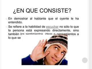 ¿EN QUE CONSISTE?
 En demostrar al hablante que el oyente le ha
entendido.
 Se refiere a la habilidad de escuchar no sólo lo que
la persona está expresando directamente, sino
también los sentimientos, ideas o pensamientos a
lo que se está diciendo
 