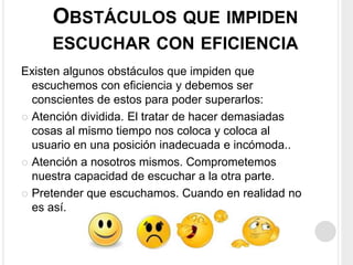 OBSTÁCULOS QUE IMPIDEN
ESCUCHAR CON EFICIENCIA
Existen algunos obstáculos que impiden que
escuchemos con eficiencia y debemos ser
conscientes de estos para poder superarlos:
 Atención dividida. El tratar de hacer demasiadas
cosas al mismo tiempo nos coloca y coloca al
usuario en una posición inadecuada e incómoda..
 Atención a nosotros mismos. Comprometemos
nuestra capacidad de escuchar a la otra parte.
 Pretender que escuchamos. Cuando en realidad no
es así.
 