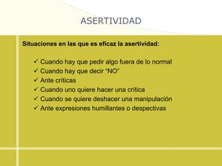 ASERTIVIDAD
Situaciones en las que es eficaz la asertividad:
 Cuando hay que pedir algo fuera de lo normal
 Cuando hay que decir “NO”
 Ante críticas
 Cuando uno quiere hacer una crítica
 Cuando se quiere deshacer una manipulación
 Ante expresiones humillantes o despectivas
 