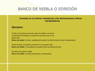BANCO DE NIEBLA O EDREDÓN
Consiste en no ofrecer resistencia a las declaraciones críticas
manipuladoras
Ejemplos:
Confié en ti pensando que eras capaz de realizar una buena
presentación del trabajo y lo hiciste de una forma que no me
gustó nada
Banco de niebla: Es cierto, posiblemente existen muchas formas de hacer la presentación
El tipo de letra y los gráficos de barras no me gustan nada
Banco de niebla: sí, los gráficos se pueden hacer de distintas formas
No estoy de acuerdo contigo
Banco de niebla: es cierto que tenemos un desacuerdo
 