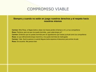COMPROMISO VIABLE
Siempre y cuando no estén en juego nuestros derechos y el respeto hacia
nosotros mismos
Carmen: Mira Rosa, si llegas tarde a clase nos haces perder el tiempo a mí y a tus compañeros
Rosa: Perdona, pero es que me quedo dormida, ¿qué culpa tengo yo?
Carmen: Entiendo que te quedes dormida pero te agradecería que fueses puntual como tus compañeros
Rosa: es que últimamente tengo insomnio y me quedo dormida de madrugada
Carmen: Vale. Qué te parece si cuando llegues tarde esperas al descanso para entrar al aula
Rosa: De acuerdo. Me parece bien
 