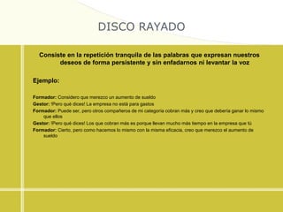 DISCO RAYADO
Consiste en la repetición tranquila de las palabras que expresan nuestros
deseos de forma persistente y sin enfadarnos ni levantar la voz
Ejemplo:
Formador: Considero que merezco un aumento de sueldo
Gestor: !Pero qué dices! La empresa no está para gastos
Formador: Puede ser, pero otros compañeros de mi categoría cobran más y creo que debería ganar lo mismo
que ellos
Gestor: !Pero qué dices! Los que cobran más es porque llevan mucho más tiempo en la empresa que tú
Formador: Cierto, pero como hacemos lo mismo con la misma eficacia, creo que merezco el aumento de
sueldo
 