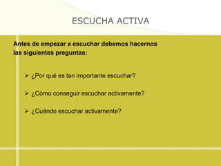 ESCUCHA ACTIVA
Antes de empezar a escuchar debemos hacernos
las siguientes preguntas:
 ¿Por qué es tan importante escuchar?
 ¿Cómo conseguir escuchar activamente?
 ¿Cuándo escuchar activamente?
 