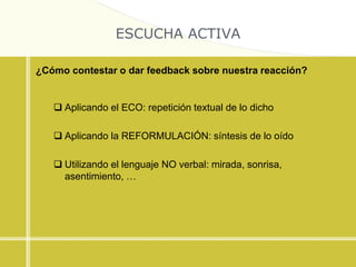 ESCUCHA ACTIVA
¿Cómo contestar o dar feedback sobre nuestra reacción?
 Aplicando el ECO: repetición textual de lo dicho
 Aplicando la REFORMULACIÓN: síntesis de lo oído
 Utilizando el lenguaje NO verbal: mirada, sonrisa,
asentimiento, …
 