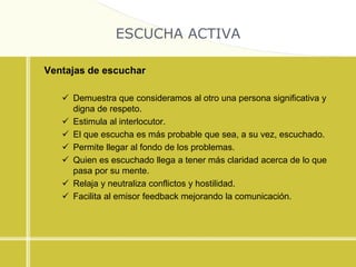 ESCUCHA ACTIVA
Ventajas de escuchar
 Demuestra que consideramos al otro una persona significativa y
digna de respeto.
 Estimula al interlocutor.
 El que escucha es más probable que sea, a su vez, escuchado.
 Permite llegar al fondo de los problemas.
 Quien es escuchado llega a tener más claridad acerca de lo que
pasa por su mente.
 Relaja y neutraliza conflictos y hostilidad.
 Facilita al emisor feedback mejorando la comunicación.
 