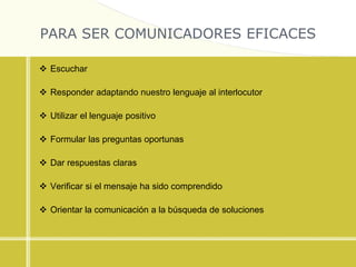 PARA SER COMUNICADORES EFICACES
 Escuchar
 Responder adaptando nuestro lenguaje al interlocutor
 Utilizar el lenguaje positivo
 Formular las preguntas oportunas
 Dar respuestas claras
 Verificar si el mensaje ha sido comprendido
 Orientar la comunicación a la búsqueda de soluciones
 