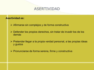 ASERTIVIDAD
Asertividad es:
 Afirmarse sin complejos y de forma constructiva
 Defender los propios derechos, sin tratar de invadir los de los
demás
 Pretender llegar a la propia verdad personal, a las propias ideas
y gustos
 Pronunciarse de forma serena, firme y constructiva
 