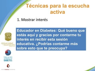 Técnicas para la escucha
activa
1. Mostrar interés
Educador en Diabetes: Qué bueno que
estás aquí y gracias por contarme tu
interés en recibir esta sesión
educativa. ¿Podrías contarme más
sobre esto que te preocupa?

 