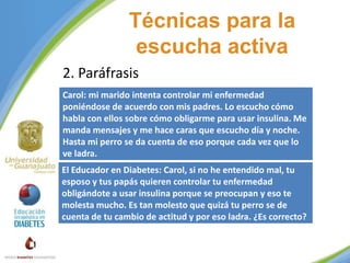 Técnicas para la
escucha activa
2. Paráfrasis
Carol: mi marido intenta controlar mi enfermedad
poniéndose de acuerdo con mis padres. Lo escucho cómo
habla con ellos sobre cómo obligarme para usar insulina. Me
manda mensajes y me hace caras que escucho día y noche.
Hasta mi perro se da cuenta de eso porque cada vez que lo
ve ladra.

El Educador en Diabetes: Carol, si no he entendido mal, tu
esposo y tus papás quieren controlar tu enfermedad
obligándote a usar insulina porque se preocupan y eso te
molesta mucho. Es tan molesto que quizá tu perro se de
cuenta de tu cambio de actitud y por eso ladra. ¿Es correcto?

 