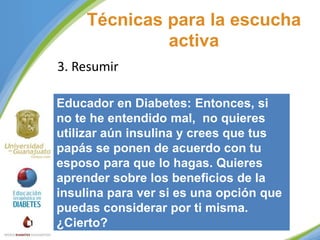 Técnicas para la escucha
activa
3. Resumir
Educador en Diabetes: Entonces, si
no te he entendido mal, no quieres
utilizar aún insulina y crees que tus
papás se ponen de acuerdo con tu
esposo para que lo hagas. Quieres
aprender sobre los beneficios de la
insulina para ver si es una opción que
puedas considerar por ti misma.
¿Cierto?

 