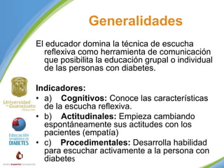Generalidades
El educador domina la técnica de escucha
reflexiva como herramienta de comunicación
que posibilita la educación grupal o individual
de las personas con diabetes.
Indicadores:
• a) Cognitivos: Conoce las características
de la escucha reflexiva.
• b) Actitudinales: Empieza cambiando
espontáneamente sus actitudes con los
pacientes (empatía)
• c) Procedimentales: Desarrolla habilidad
para escuchar activamente a la persona con
diabetes

 