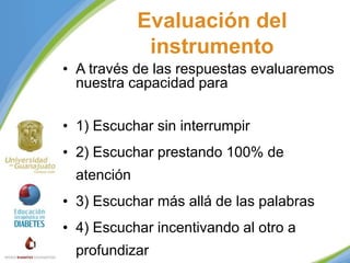 Evaluación del
instrumento
• A través de las respuestas evaluaremos
nuestra capacidad para
• 1) Escuchar sin interrumpir
• 2) Escuchar prestando 100% de
atención
• 3) Escuchar más allá de las palabras
• 4) Escuchar incentivando al otro a
profundizar

 