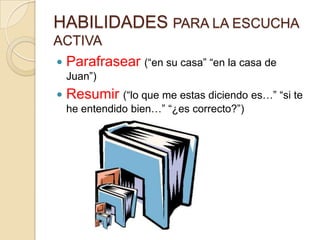 HABILIDADES PARA LA ESCUCHA
ACTIVA
   Parafrasear (“en su casa” “en la casa de
    Juan”)
   Resumir (“lo que me estas diciendo es…” “si te
    he entendido bien…” “¿es correcto?”)
 