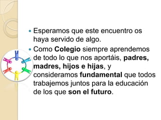  Esperamos que este encuentro os
  haya servido de algo.
 Como Colegio siempre aprendemos
  de todo lo que nos aportáis, padres,
  madres, hijos e hijas, y
  consideramos fundamental que todos
  trabajemos juntos para la educación
  de los que son el futuro.
 