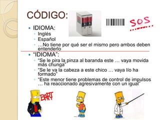 CÓDIGO:
   IDIOMA:
    ◦ Inglés
    ◦ Español
    ◦ …No tiene por qué ser el mismo pero ambos deben
      entenderlo
   “IDIOMA”:
    ◦ “Se le pira la pinza al baranda este … vaya movida
      más chunga”
    ◦ “Se le va la cabeza a este chico … vaya lío ha
      formado”
    ◦ “Este menor tiene problemas de control de impulsos
      … ha reaccionado agresivamente con un igual”
 