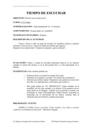 ESCUCHA ACTIVA Y SABER ESTAR EN SILENCIO
G.T Mejorar el lenguaje Oral en Educación Infantil CEIP Miguel Hernández (Laguna de Duero)
TIEMPO DE ESCUCHAR
OBJETIVOS: Practicar una escucha activa.
CURSO: 3, 4 y 5 años.
TEMPORALIZACIÓN: Aproximadamente 10 – 15 minutos.
AGRUPAMIENTO: En gran grupo, en “asamblea”.
MATERIALES NECESARIOS: Ninguno.
DESCRIPCIÓN DE LA ACTIVIDAD:
Vamos a llevar a cabo un juego de escucha. En asamblea sentarse y ponerse
cómodos. Cerrar los ojos y fijarnos en todos los sonidos que oigamos.
Después de un minutos decir: “tiempo de compartir. ¿qué escuchaste?.
EVALUACIÓN: Vamos a valorar la actividad intentando observar si los alumnos
cumplen la norma del silencio, si se lo han pasado bien y si han participado en el
diálogo.
SUGERENCIAS: Unas variantes podrían ser:
- Sentarnos fuera y escuchar los sonidos de la calle.
- Sentarnos en un parque y escuchar “los sonidos de la naturaleza”.
- Adivinar que sonidos suenan. Preparamos una audición con una serie
de ruidos. Los reproducimos y adivinamos que sonido es.
- Otro juego podría ser “EL TRIÁNGULO”: Todos sentados en la
asamblea, con los ojos cerrados y en silencio. El/la maestro/a da un
toque fuerte en el triángulo . Cuando ya no se percibe el sonido, van
levantando la mano individualmente. Podría hacerse matizando la
intensidad con el movimiento de los brazos: mientras dura la
vibración mueven los brazos; cuando cesan paran.
BIBLIOGRAFÍA / FUENTE:
CRARY, E (1994). Crecer sin peleas. Cómo enseñar a los niños a resolver
conflictos con Inteligencia Emocional. Barcelona. Integral.
 