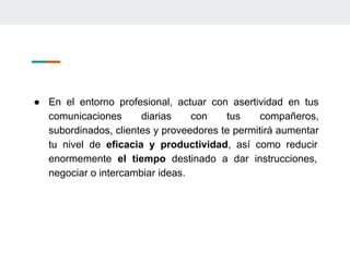 ● En el entorno profesional, actuar con asertividad en tus
comunicaciones diarias con tus compañeros,
subordinados, clientes y proveedores te permitirá aumentar
tu nivel de eficacia y productividad, así como reducir
enormemente el tiempo destinado a dar instrucciones,
negociar o intercambiar ideas.
 