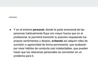 ● Y en el entorno personal, donde la parte emocional de las
personas habitualmente fluye con mayor fuerza que en el
profesional, te permitirá transmitir tu posición respetando tus
propios sentimientos y deseos, evitando así adquirir roles de
sumisión o agresividad de forma permanente, que acabarán
por crear hábitos de conducta casi indetectables, que pueden
hacer que tus relaciones personales se conviertan en un
problema para ti.
 