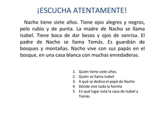 ¡ESCUCHA ATENTAMENTE! 
Nacho tiene siete años. Tiene ojos alegres y negros, 
pelo rubio y de punta. La madre de Nacho se llama 
Isabel. Tiene boca de dar besos y ojos de sonrisa. El 
padre de Nacho se llama Tomás. Es guardián de 
bosques y montañas. Nacho vive con sus papás en el 
bosque, en una casa blanca con muchas enredaderas. 
1. Quién tiene siete años. 
2. Quién se llama Isabel 
3. A qué se dedica el papá de Nacho 
4. Dónde vive toda la familia 
5. En qué lugar está la casa de Isabel y 
Tomás 
 