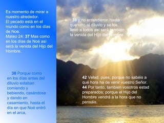 Es momento de mirar a nuestro alrededor. El pecado está en el mundo como en los días de Noe. Mateo 24:  37  Mas como en los días de Noé así será la venida del Hijo del Hombre.       38  Porque como en los días antes del diluvio estaban comiendo y bebiendo, casándose y dando en casamiento, hasta el día en que Noé entró en el arca,     42  Velad, pues, porque no sabéis a qué hora ha de venir vuestro Señor. 44  Por tanto, también vosotros estad preparados; porque el Hijo del Hombre vendrá a la hora que no pensáis.    39  y no entendieron hasta que vino el diluvio y se los llevó a todos así será también la venida del Hijo del Hombre.   