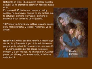 Refúgiate en Dios, Él es nuestro castillo, nuestro escudo. El ha prometido estar con nosotros hasta el fin.  En Isaías 41: 10  No temas, porque yo estoy contigo; no desmayes, porque yo soy tu Dios que te esfuerzo; siempre te ayudaré, siempre te sustentaré con la diestra de mi justicia. 13  Porque yo Jehová soy tu Dios, quien te sostiene de tu mano derecha, y te dice: No temas, yo te ayudo. Isaías 43:1  Ahora, así dice Jehová, Creador tuyo, oh Jacob, y Formador tuyo, oh Israel: No temas, porque yo te redimí; te puse nombre, mío eres tú.       2  Cuando pases por las aguas, yo estaré contigo; y si por los ríos, no te anegarán. Cuando pases por el fuego, no te quemarás, ni la llama arderá en ti.       Dios te Bendiga 