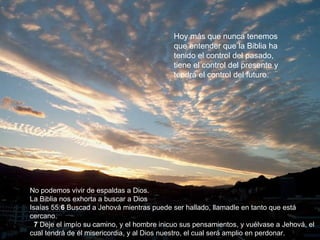 Hoy más que nunca tenemos que entender que la Biblia ha tenido el control del pasado, tiene el control del presente y tendrá el control del futuro. No podemos vivir de espaldas a Dios.  La Biblia nos exhorta a buscar a Dios  Isaías 55: 6  Buscad a Jehová mientras puede ser hallado, llamadle en tanto que está cercano.     7  Deje el impío su camino, y el hombre inicuo sus pensamientos, y vuélvase a Jehová, el cual tendrá de él misericordia, y al Dios nuestro, el cual será amplio en perdonar. 