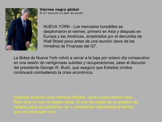 Viernes negro global El G7 anunció un plan de acción NUEVA YORK - Los mercados bursátiles se desplomaron el viernes, primero en Asia y después en Europa y las Américas, arrastrados por el derrumbe de Wall Street poco antes de una reunión clave de los ministros de Finanzas del G7. La Bolsa de Nueva York volvió a cerrar a la baja por octavo día consecutivo en una sesión de vertiginosas subidas y recuperaciones, pese al discurso del presidente George W. Bush, que aseguró que Estados Unidos continuará combatiendo la crisis económica.  Estamos viviendo unos tiempos difíciles, como nunca hemos visto. Pero Dios no nos ha dejado solos, Él nos ha dejado en su palabra las señales para que podamos ver y comprender claramente el tiempo que nos ha tocado vivir. 