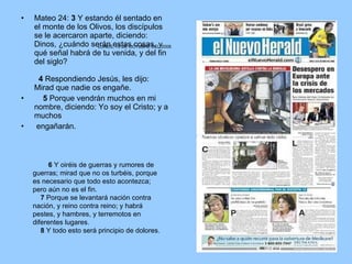 Mateo 24:  3  Y estando él sentado en el monte de los Olivos, los discípulos se le acercaron aparte, diciendo: Dinos, ¿cuándo serán estas cosas, y qué señal habrá de tu venida, y del fin del siglo?     4  Respondiendo Jesús, les dijo: Mirad que nadie os engañe.       5  Porque vendrán muchos en mi nombre, diciendo: Yo soy el Cristo; y a muchos engañarán.           6  Y oiréis de guerras y rumores de guerras; mirad que no os turbéis, porque es necesario que todo esto acontezca; pero aún no es el fin.       7  Porque se levantará nación contra nación, y reino contra reino; y habrá pestes, y hambres, y terremotos en diferentes lugares.       8  Y todo esto será principio de dolores.  LUNES, 13 DE OCTUBRE DEL 2008                                                                                                                                                     