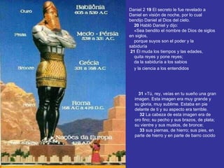 Daniel 2  19  El secreto le fue revelado a Daniel en visión de noche, por lo cual bendijo Daniel al Dios del cielo.       20  Habló Daniel y dijo:      «Sea bendito el nombre de Dios de siglos en siglos,      porque suyos son el poder y la sabiduría       21  Él muda los tiempos y las edades,      quita reyes y pone reyes;      da la sabiduría a los sabios      y la ciencia a los entendidos .        31  »Tú, rey, veías en tu sueño una gran imagen. Esta imagen era muy grande y su gloria, muy sublime. Estaba en pie delante de ti y su aspecto era terrible.       32  La cabeza de esta imagen era de oro fino; su pecho y sus brazos, de plata; su vientre y sus muslos, de bronce;       33  sus piernas, de hierro; sus pies, en parte de hierro y en parte de barro cocido 