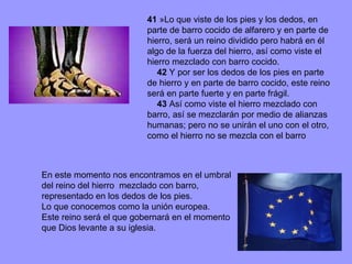 41  »Lo que viste de los pies y los dedos, en parte de barro cocido de alfarero y en parte de hierro, será un reino dividido pero habrá en él algo de la fuerza del hierro, así como viste el hierro mezclado con barro cocido.       42  Y por ser los dedos de los pies en parte de hierro y en parte de barro cocido, este reino será en parte fuerte y en parte frágil.       43  Así como viste el hierro mezclado con barro, así se mezclarán por medio de alianzas humanas; pero no se unirán el uno con el otro, como el hierro no se mezcla con el barro En este momento nos encontramos en el umbral del reino del hierro  mezclado con barro, representado en los dedos de los pies. Lo que conocemos como la unión europea. Este reino será el que gobernará en el momento que Dios levante a su iglesia. 
