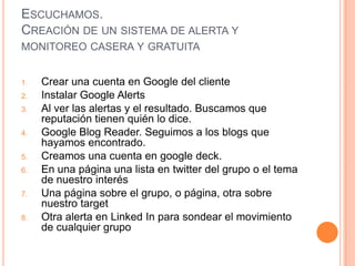 Escuchamos.Creación de un sistema de alerta y monitoreo casera y gratuitaCrear una cuenta en Google del clienteInstalar Google AlertsAl ver las alertas y el resultado. Buscamos que reputación tienen quién lo dice. Google Blog Reader. Seguimos a los blogs que hayamos encontrado.Creamos una cuenta en googledeck. En una página una lista en twitter del grupo o el tema de nuestro interésUna página sobre el grupo, o página, otra sobre nuestro targetOtra alerta en Linked In para sondear el movimiento de cualquier grupo