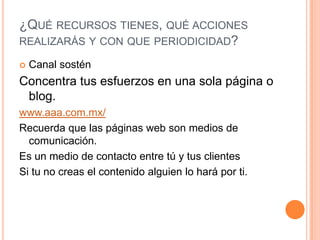 ¿Qué recursos tienes, qué acciones realizarás y con que periodicidad?Canal sosténConcentra tus esfuerzos en una sola página o blog.www.aaa.com.mx/Recuerda que las páginas web son medios de comunicación. Es un medio de contacto entre tú y tus clientesSi tu no creas el contenido alguien lo hará por ti. 