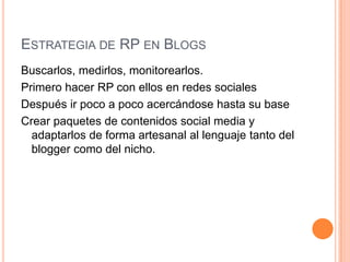 Estrategia de RP en Blogs Buscarlos, medirlos, monitorearlos.Primero hacer RP con ellos en redes socialesDespués ir poco a poco acercándose hasta su baseCrear paquetes de contenidos social media y adaptarlos de forma artesanal al lenguaje tanto del blogger como del nicho. 