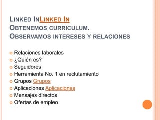 LinkedInLinked InObtenemos curriculum. Observamos intereses y relacionesRelaciones laborales¿Quién es?SeguidoresHerramienta No. 1 en reclutamiento Grupos GruposAplicaciones AplicacionesMensajes directosOfertas de empleo