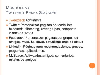 Monitorear Twitter y Redes Sociales Tweetdeck AdministraTwitter: Personalizar páginas por cada lista, búsqueda, #hashtag, crear grupos, compartir videos de 12sec Facebook: Personalizar páginas por grupos de amigos, muro, full news, actualizaciones de status  Linkedin: Páginas para recomendaciones, grupos, preguntas, aplicaciones.MySpace: Actividades amigos, comentarios, estatus de amigos