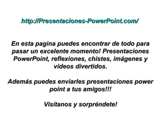 http://Presentaciones-PowerPoint.com/http://Presentaciones-PowerPoint.com/
En esta pagina puedes encontrar de todo paraEn esta pagina puedes encontrar de todo para
pasar un excelente momento! Presentacionespasar un excelente momento! Presentaciones
PowerPoint, reflexiones, chistes, imágenes yPowerPoint, reflexiones, chistes, imágenes y
videos divertidos.videos divertidos.
Además puedes enviarles presentaciones powerAdemás puedes enviarles presentaciones power
point a tus amigos!!!point a tus amigos!!!
Visítanos y sorpréndete!Visítanos y sorpréndete!
 