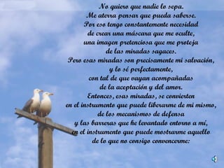 No quiero que nadie lo sepa.
Me aterra pensar que pueda saberse.
Por eso tengo constantemente necesidad
de crear una máscara que me oculte,
una imagen pretenciosa que me proteja
de las miradas sagaces.
Pero esas miradas son precisamente mi salvación,
y lo sé perfectamente,
con tal de que vayan acompañadas
de la aceptación y del amor.
Entonces, esas miradas, se convierten
en el instrumento que puede liberarme de mi mismo,
de los mecanismos de defensa
y las barreras que he levantado entorno a mí,
en el instrumento que puede mostrarme aquello
de lo que no consigo convencerme:
 